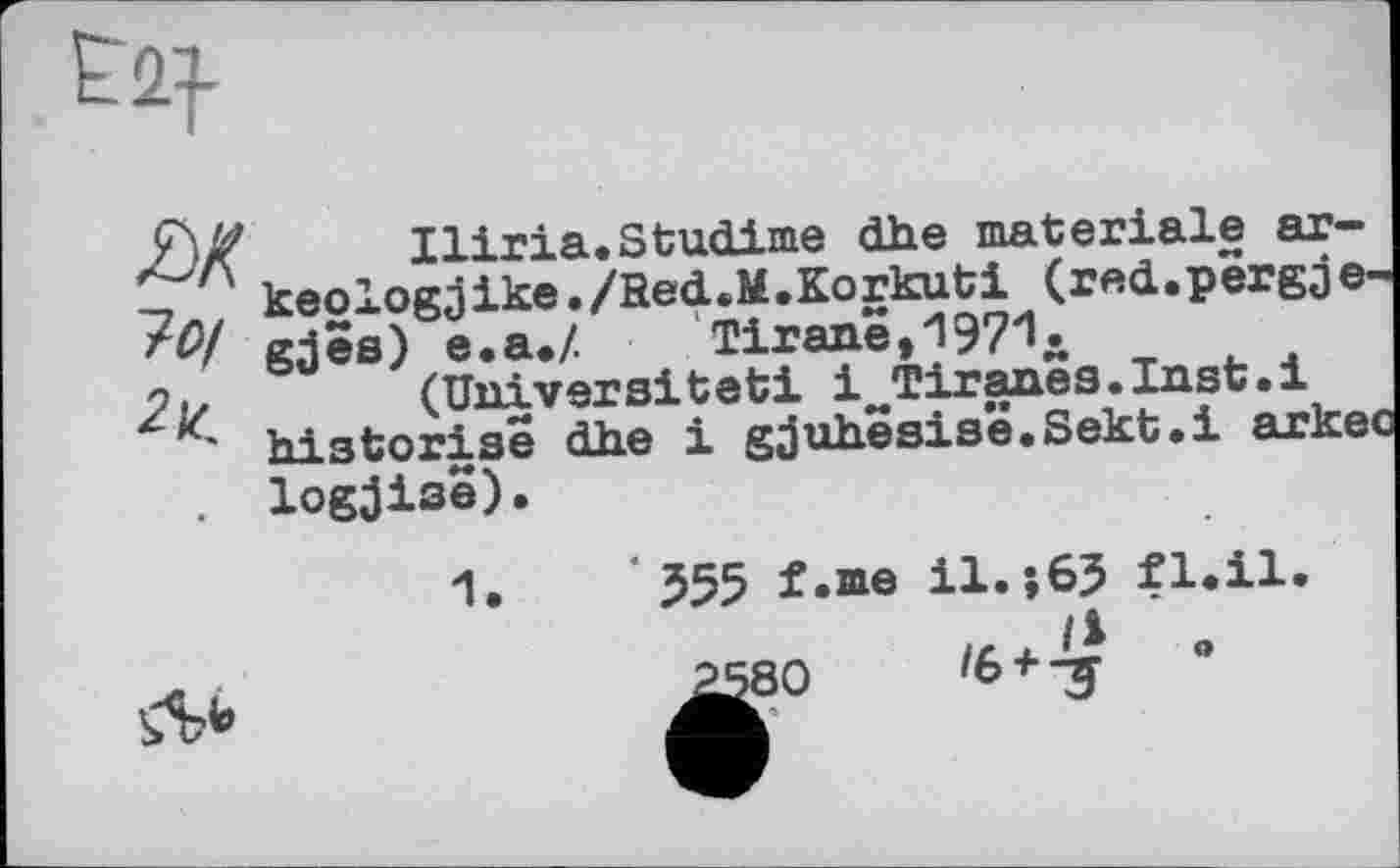 ﻿як 7о/ 2t
Iliria.StućLime dhe materiale ar-keologjike./HećL.M.Korkuti (red.pergje-gjes) e.a.Z Тігапе,19?1д
(Universität! iJTiranes.Inst.i historise dhe і gjuhësis’ê.Sekt.i arke logjise).
*555 f.me il.;65 fl.il.
^80	ІЬ + 'З	°